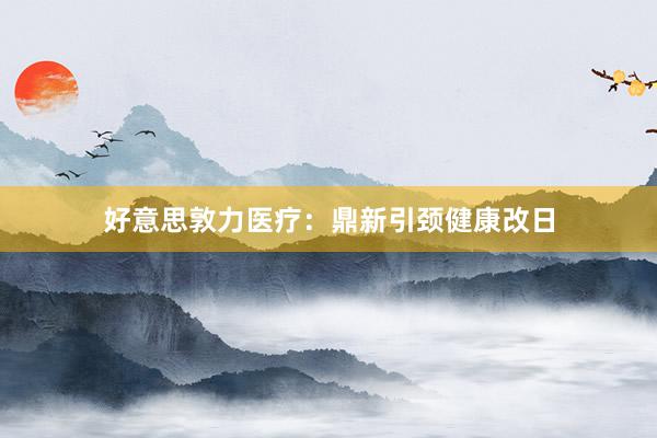 好意思敦力医疗：鼎新引颈健康改日