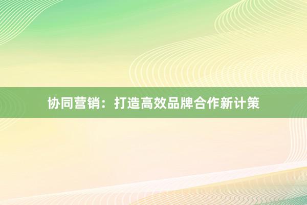 协同营销：打造高效品牌合作新计策